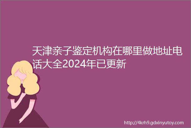 天津亲子鉴定机构在哪里做地址电话大全2024年已更新